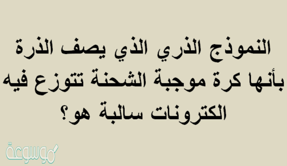 النموذج الذري الذي يصف الذرة بأنها كرة موجبة الشحنة تتوزع فيه الكترونات سالبة هو؟