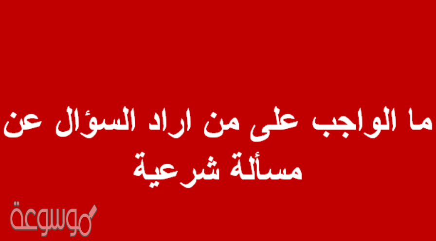 ما الواجب على من اراد السؤال عن مسألة شرعية