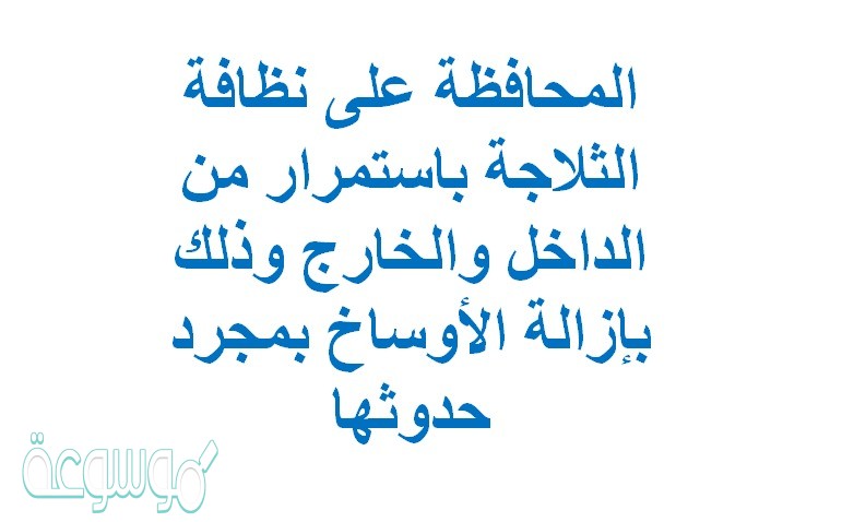 المحافظة على نظافة الثلاجة باستمرار من الداخل والخارج وذلك بإزالة الأوساخ بمجرد حدوثها