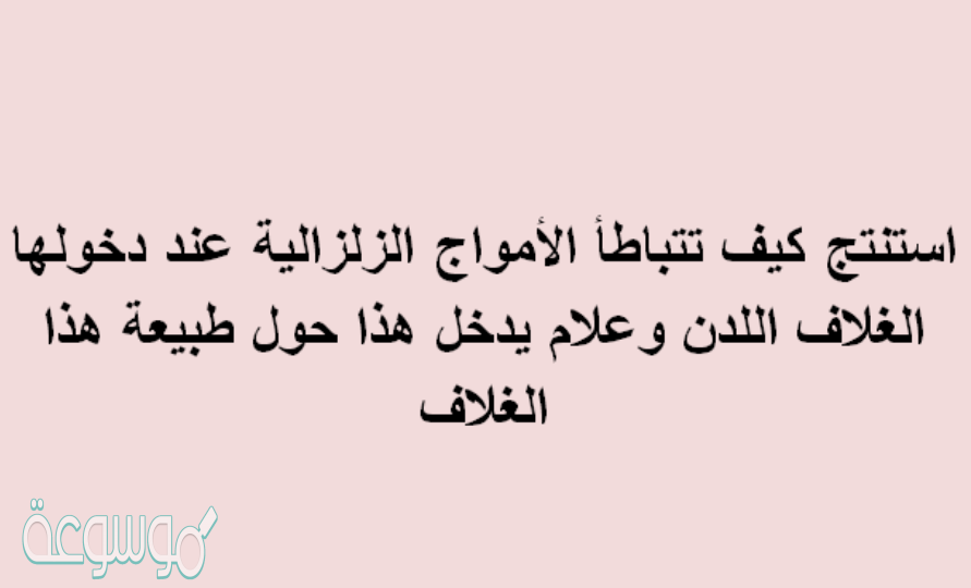 استنتج كيف تتباطأ الأمواج الزلزالية عند دخولها الغلاف اللدن وعلام يدخل هذا حول طبيعة هذا الغلاف