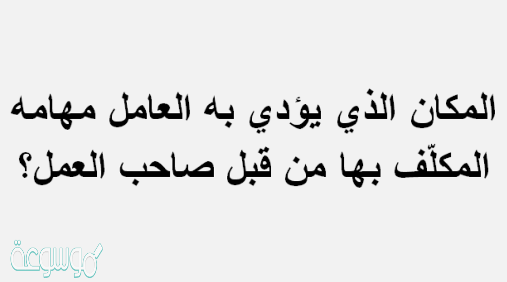 المكان الذي يؤدي به العامل مهامه المكلّف بها من قبل صاحب العمل ؟