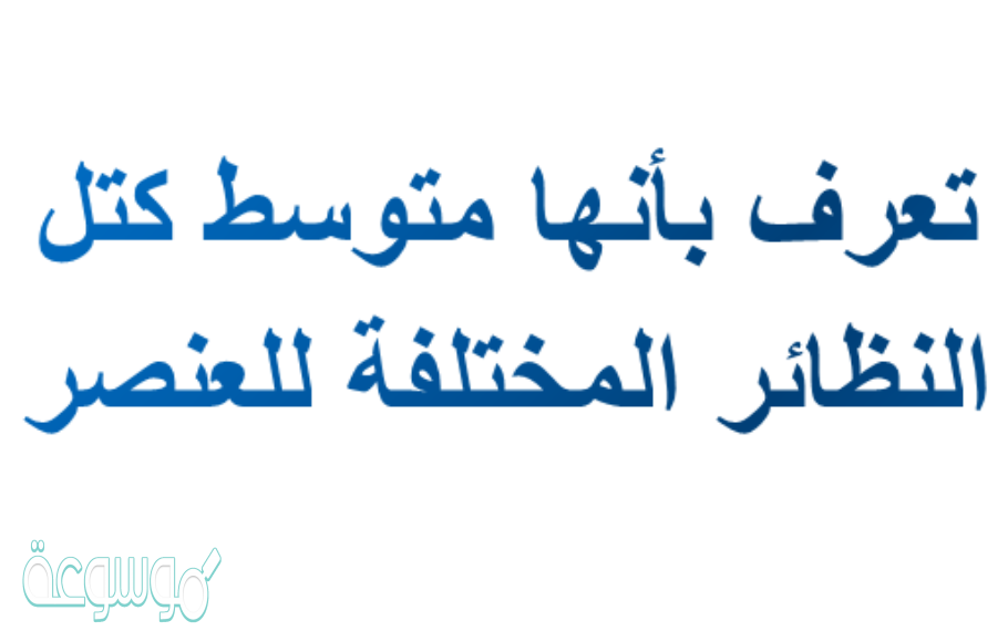 تعرف بأنها متوسط كتل النظائر المختلفة للعنصر