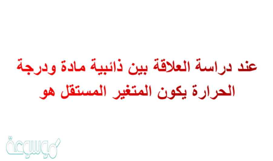 عند دراسة العلاقة بين ذائبية مادة ودرجة الحرارة يكون المتغير المستقل هو