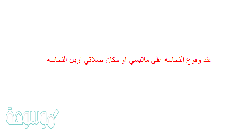 عند وقوع النجاسه على ملابسي او مكان صلاتي ازيل النجاسه