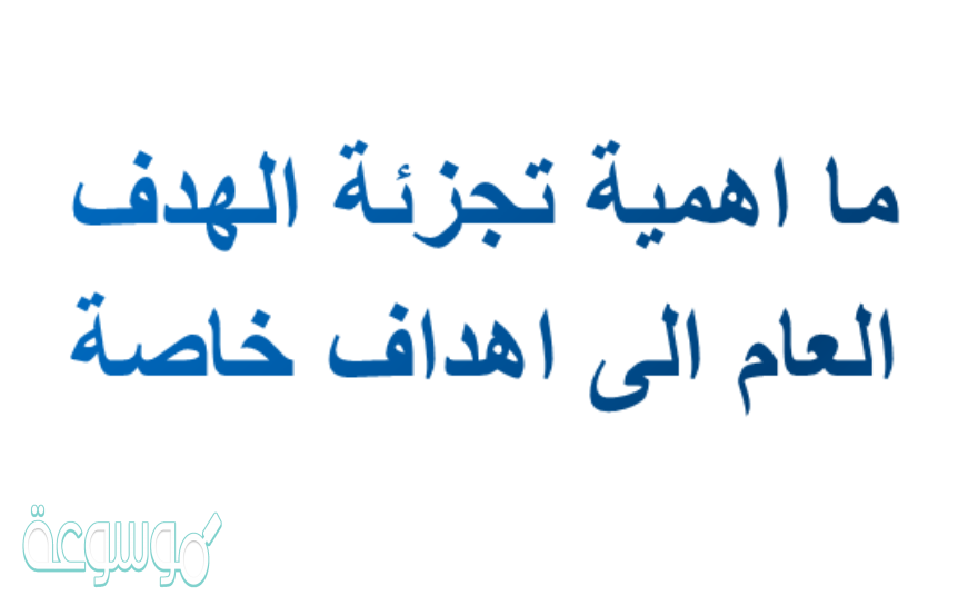 ما اهمية تجزئة الهدف العام الى اهداف خاصة