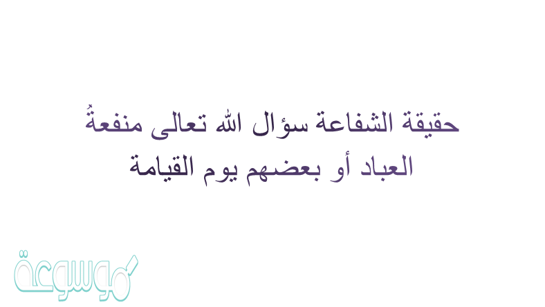 حقيقة الشفاعة سؤال الله تعالى منفعةُ العباد أو بعضهم يوم القيامة ومنها