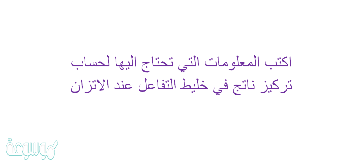 اكتب المعلومات التي تحتاج اليها لحساب تركيز ناتج في خليط التفاعل عند الاتزان