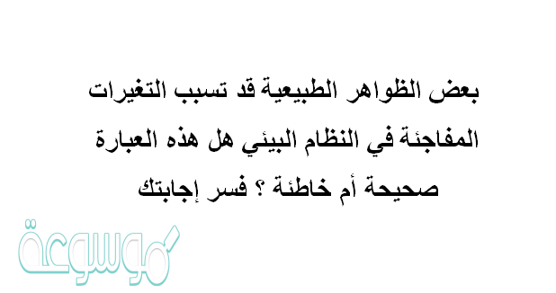 بعض الظواهر الطبيعية قد تسبب التغيرات المفاجئة في النظام البيئي .هل هذه العبارة صحيحة أم خاطئة ؟ فسر إجابتك.