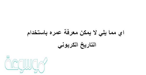 اي مما يلي لا يمكن معرفة عمره باستخدام التاريخ الكربوني