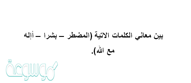 بين معاني الكلمات الاتية (المضطر – بشرا – أإله مع الله)