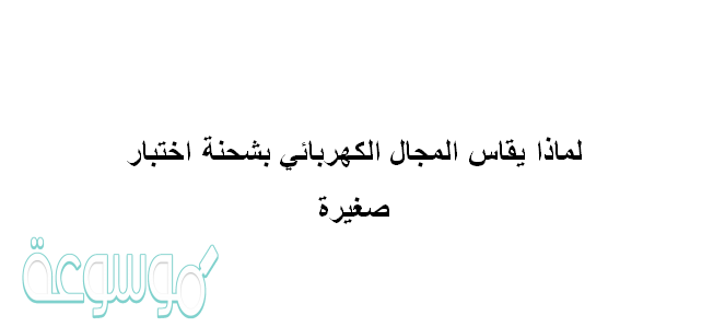 لماذا يقاس المجال الكهربائي بشحنة اختبار صغيرة