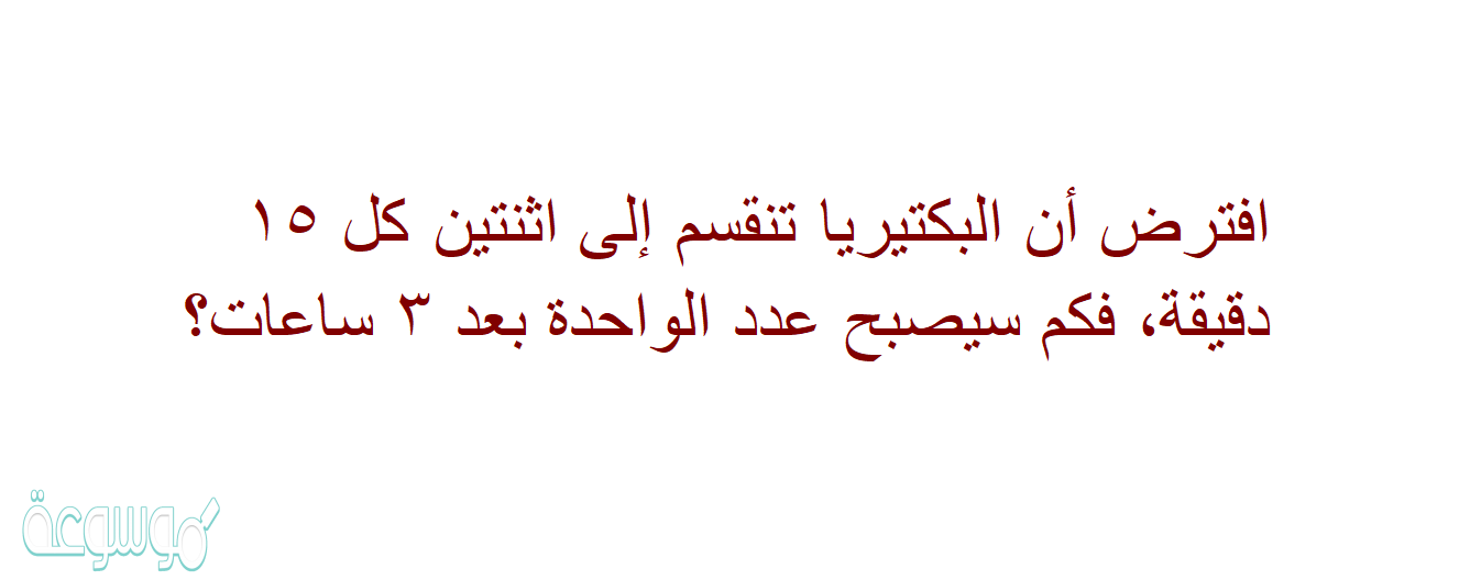 افترض أن البكتيريا تنقسم إلى اثنتين كل ١٥ دقيقة، فكم سيصبح عدد الواحدة بعد ٣ ساعات؟