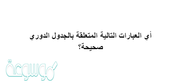 أي العبارات التالية المتعلقة بالجدول الدوري صحيحة؟