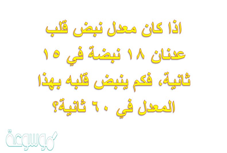 اذا كان معدل نبض قلب عدنان ١٨ نبضة في ١٥ ثانية، فكم ينبض قلبه بهذا المعدل في ٦٠ ثانية؟