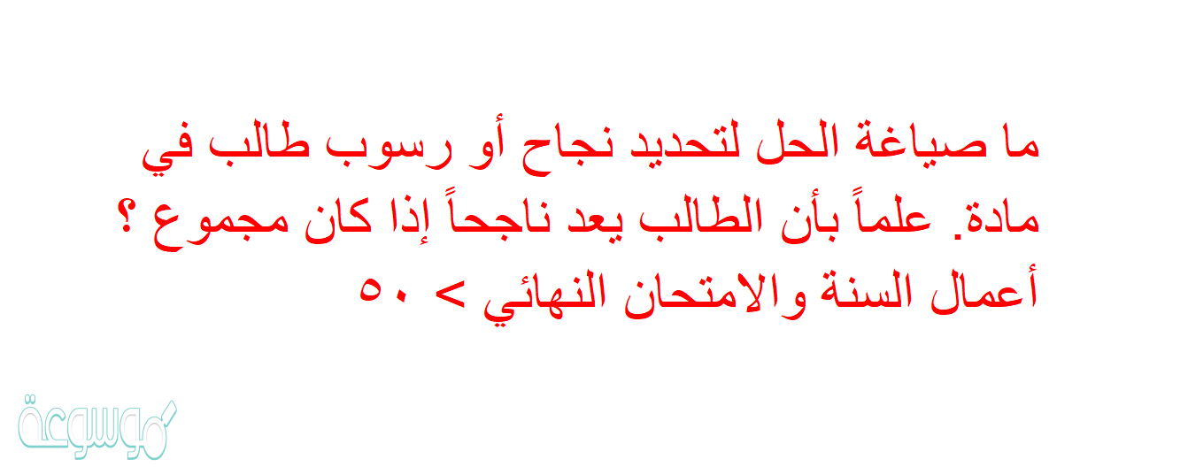 ما صياغة الحل لتحديد نجاح أو رسوب طالب في مادة. علماً بأن الطالب يعد ناجحاً إذا كان مجموع ؟ أعمال السنة والامتحان النهائي > ٥٠