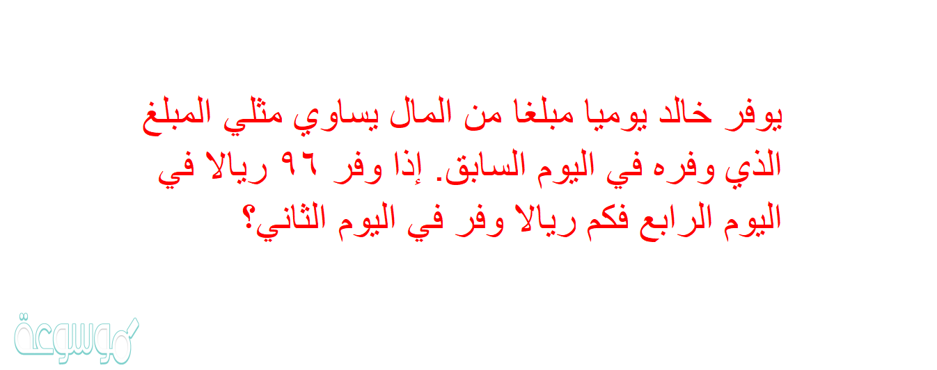 يوفر خالد يوميا مبلغا من المال يساوي مثلي المبلغ الذي وفره في اليوم السابق. إذا وفر ٩٦ ريالا في اليوم الرابع فكم ريالا وفر في اليوم الثاني؟