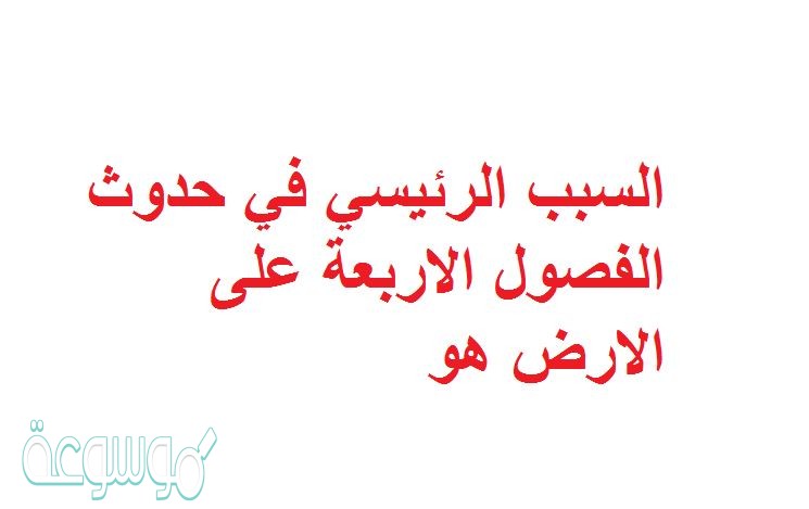 السبب الرئيسي في حدوث الفصول الاربعة على الارض هو