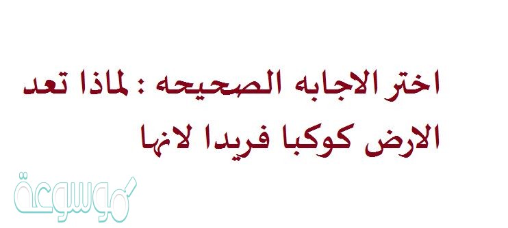 اختر الاجابه الصحيحه : لماذا تعد الارض كوكبا فريدا لانها