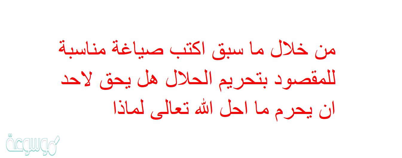 من خلال ما سبق اكتب صياغة مناسبة للمقصود بتحريم الحلال هل يحق لاحد ان يحرم ما احل الله تعالى لماذا